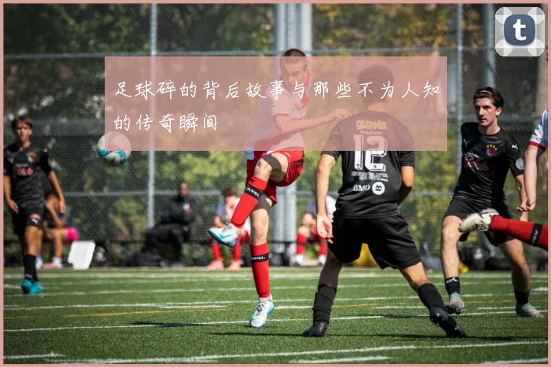 足球碎的背后故事与那些不为人知的传奇瞬间