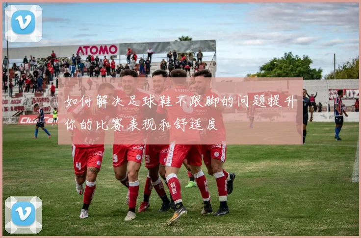 如何解决足球鞋不跟脚的问题提升你的比赛表现和舒适度