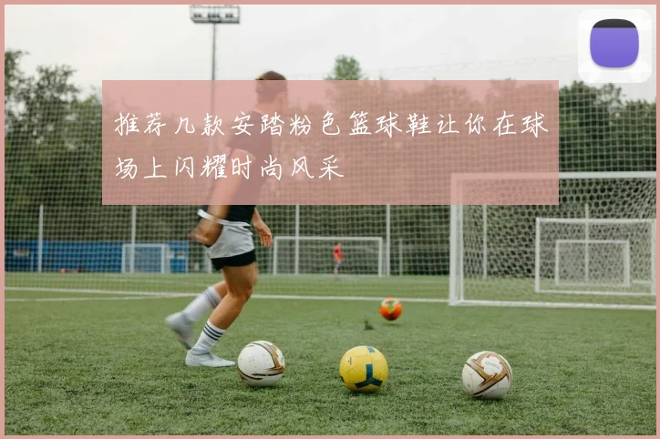 推荐几款安踏粉色篮球鞋让你在球场上闪耀时尚风采