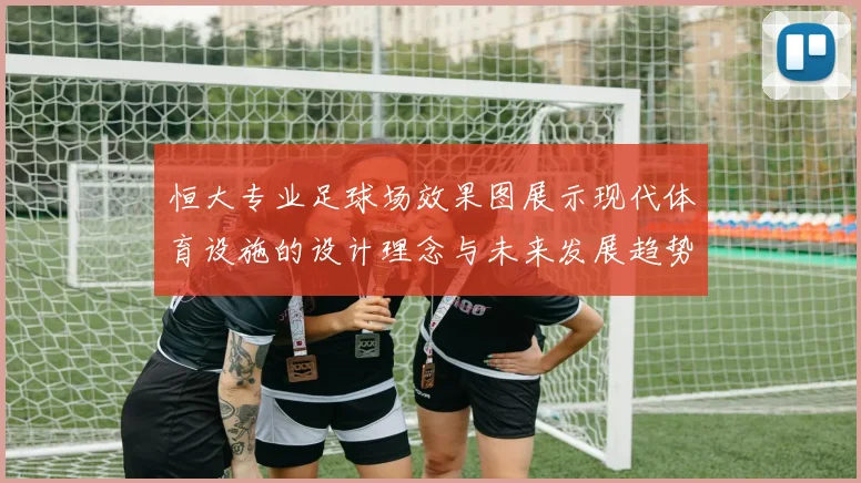 恒大专业足球场效果图展示现代体育设施的设计理念与未来发展趋势