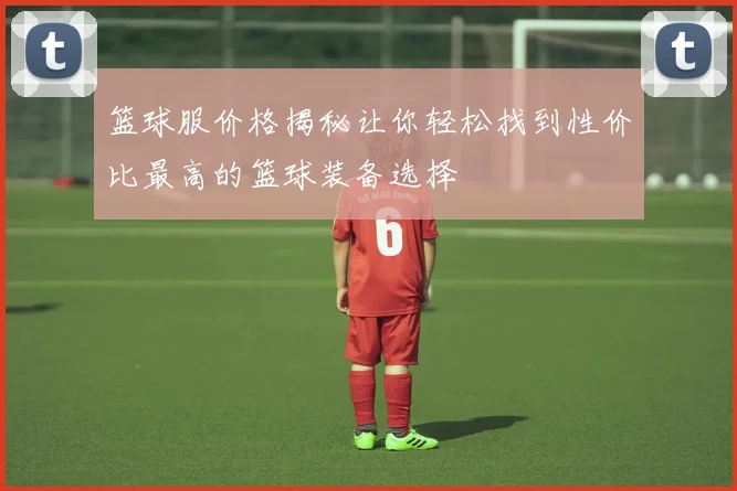篮球服价格揭秘让你轻松找到性价比最高的篮球装备选择
