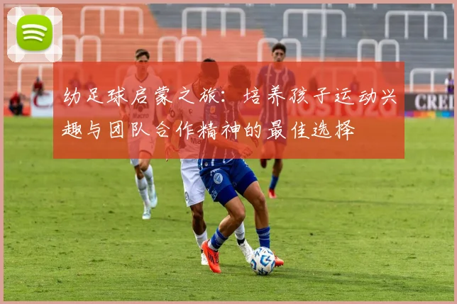 幼足球启蒙之旅：培养孩子运动兴趣与团队合作精神的最佳选择