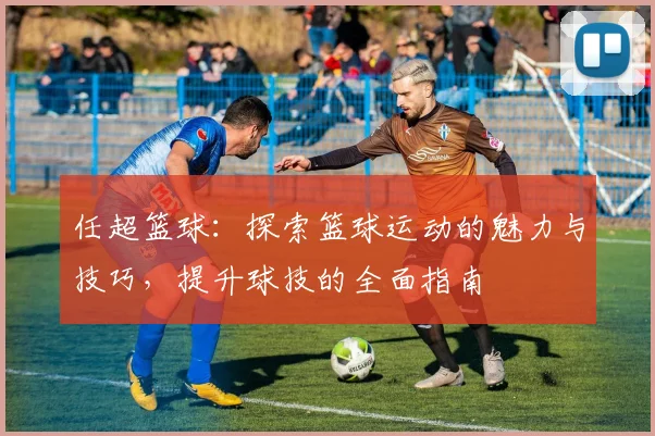 任超篮球：探索篮球运动的魅力与技巧，提升球技的全面指南